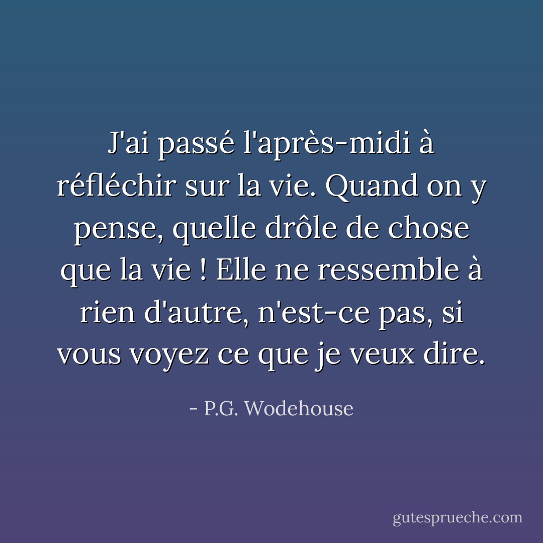 J'ai passé l'après-midi à réfléchir sur la vie. Quand on y pense, quelle drôle de chose que la vie ! Elle ne ressemble à rien d'autre, n'est-ce pas, si vous voyez ce que je veux dire. - P.G. Wodehouse