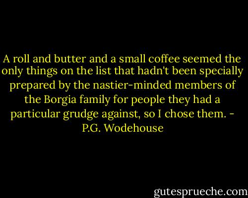 A roll and butter and a small coffee seemed the only things on the list that hadn't been specially prepared by the nastier-minded members of the Borgia family for people they had a particular grudge against, so I chose them. - P.G. Wodehouse