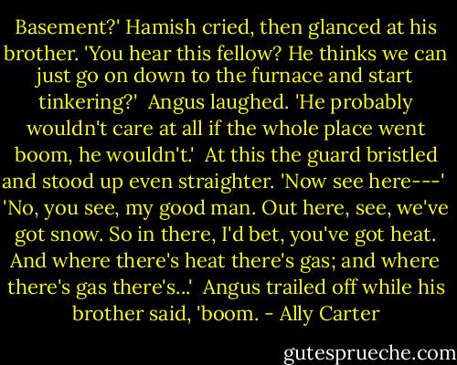 Basement?' Hamish cried, then glanced at his brother. 'You hear this fellow? He thinks we can just go on down to the furnace and start tinkering?'<br /><br />Angus laughed. 'He probably wouldn't care at all if the whole place went boom, he wouldn't.'<br /><br />At this the guard bristled and stood up even straighter. 'Now see here---'<br /><br />'No, you see, my good man. Out here, see, we've got snow. So in there, I'd bet, you've got heat. And where there's heat there's gas; and where there's gas there's...'<br /><br />Angus trailed off while his brother said, 'boom. - Ally Carter