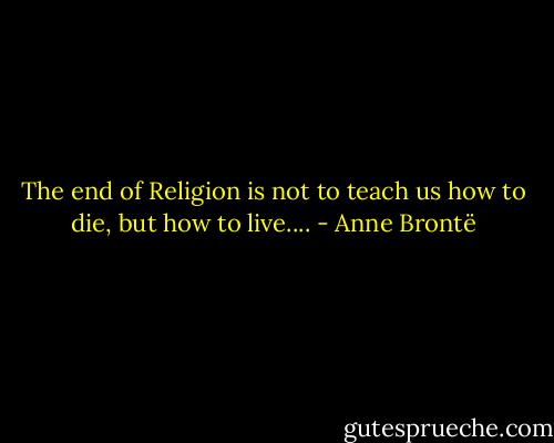 The end of Religion is not to teach us how to die, but how to live.... - Anne Brontë
