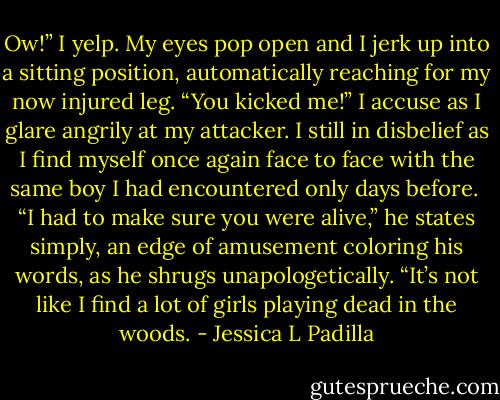 Ow!” I yelp. My eyes pop open and I jerk up into a sitting position, automatically reaching for my now injured leg. “You kicked me!” I accuse as I glare angrily at my attacker. I still in disbelief as I find myself once again face to face with the same boy I had encountered only days before.<br /><br />“I had to make sure you were alive,” he states simply, an edge of amusement coloring his words, as he shrugs unapologetically. “It’s not like I find a lot of girls playing dead in the woods. - Jessica L Padilla