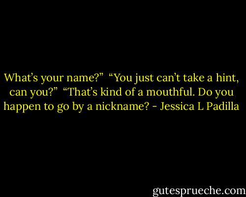 What’s your name?”<br /><br />“You just can’t take a hint, can you?”<br /><br />“That’s kind of a mouthful. Do you happen to go by a nickname? - Jessica L Padilla