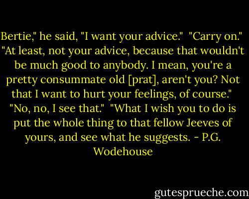 Bertie," he said, "I want your advice."<br /><br />"Carry on."<br /><br />"At least, not your advice, because that wouldn't be much good to anybody. I mean, you're a pretty consummate old [prat], aren't you? Not that I want to hurt your feelings, of course."<br /><br />"No, no, I see that."<br /><br />"What I wish you to do is put the whole thing to that fellow Jeeves of yours, and see what he suggests. - P.G. Wodehouse