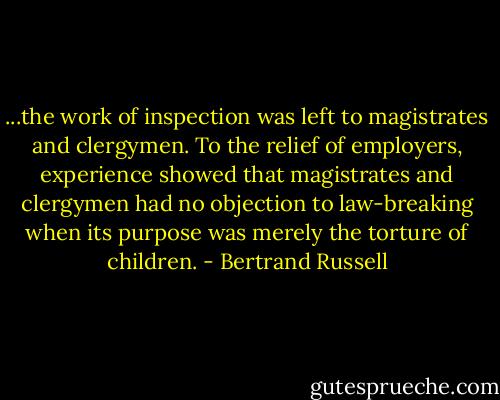 ...the work of inspection was left to magistrates and clergymen. To the relief of employers, experience showed that magistrates and clergymen had no objection to law-breaking when its purpose was merely the torture of children. - Bertrand Russell