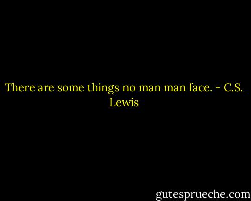 There are some things no man man face. - C.S. Lewis