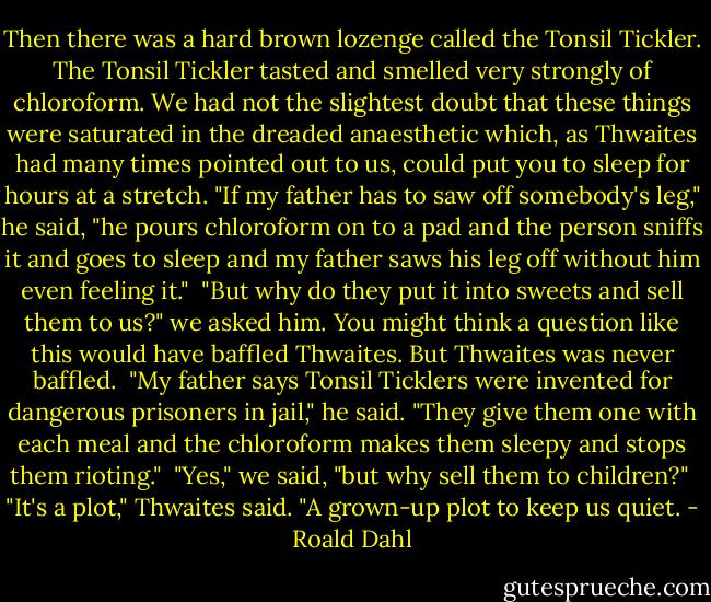 Then there was a hard brown lozenge called the Tonsil Tickler. The Tonsil Tickler tasted and smelled very strongly of chloroform. We had not the slightest doubt that these things were saturated in the dreaded anaesthetic which, as Thwaites had many times pointed out to us, could put you to sleep for hours at a stretch. "If my father has to saw off somebody's leg," he said, "he pours chloroform on to a pad and the person sniffs it and goes to sleep and my father saws his leg off without him even feeling it." <br />"But why do they put it into sweets and sell them to us?" we asked him. You might think a question like this would have baffled Thwaites. But Thwaites was never baffled. <br />"My father says Tonsil Ticklers were invented for dangerous prisoners in jail," he said. "They give them one with each meal and the chloroform makes them sleepy and stops them rioting." <br />"Yes," we said, "but why sell them to children?" <br />"It's a plot," Thwaites said. "A grown-up plot to keep us quiet. - Roald Dahl