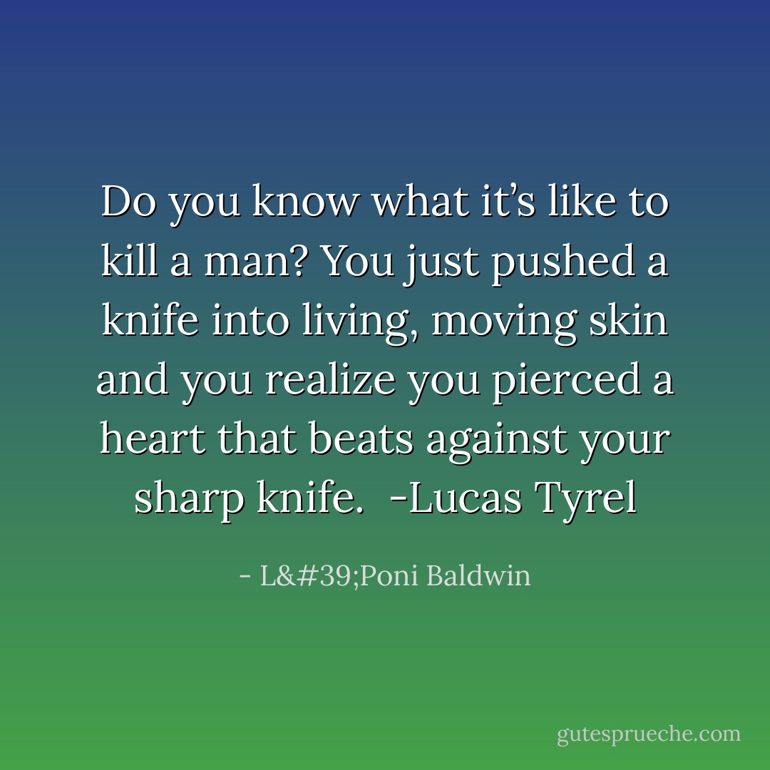 Do you know what it’s like to kill a man? You just pushed a knife into living, moving skin and you realize you pierced a heart that beats against your sharp knife.<br /><br />-Lucas Tyrel - L'Poni Baldwin