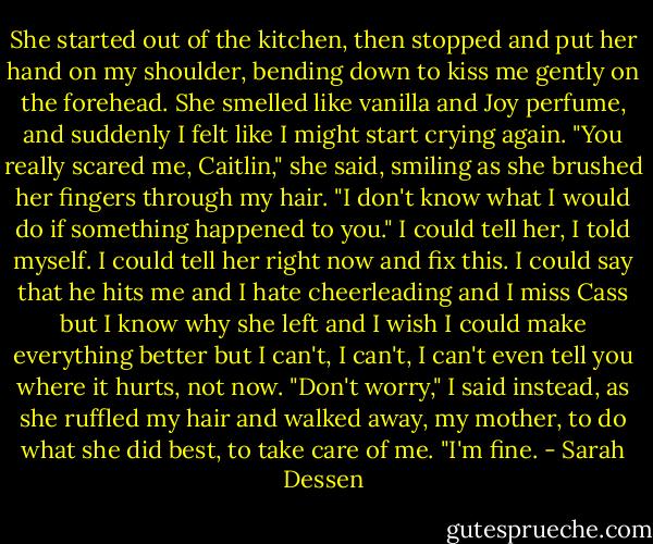 She started out of the kitchen, then stopped and put her hand on my shoulder, bending down to kiss me gently on the forehead. She smelled like vanilla and Joy perfume, and suddenly I felt like I might start crying again. "You really scared me, Caitlin," she said, smiling as she brushed her fingers through my hair. "I don't know what I would do if something happened to you." I could tell her, I told myself. I could tell her right now and fix this. I could say that he hits me and I hate cheerleading and I miss Cass but I know why she left and I wish I could make everything better but I can't, I can't, I can't even tell you where it hurts, not now. "Don't worry," I said instead, as she ruffled my hair and walked away, my mother, to do what she did best, to take care of me. "I'm fine. - Sarah Dessen