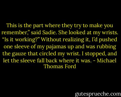 This is the part where they try to make you remember,” said Sadie. She looked at my wrists. “Is it working?” Without realizing it, I’d pushed one sleeve of my pajamas up and was rubbing the gauze that circled my wrist. I stopped, and let the sleeve fall back where it was. - Michael Thomas Ford