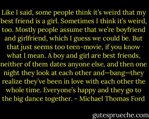 Like I said, some people think it’s weird that my best friend is a girl. Sometimes I think it’s weird, too. Mostly people assume that we’re boyfriend and girlfriend, which I guess we could be. But that just seems too teen-movie, if you know what I mean. A boy and girl are best friends, neither of them dates anyone else, and then one night they look at each other and—bang—they realize they’ve been in love with each other the whole time. Everyone’s happy and they go to the big dance together. - Michael Thomas Ford