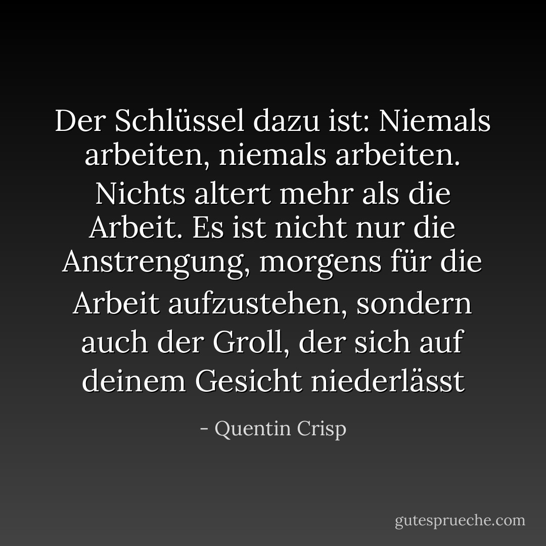 Der Schlüssel dazu ist: Niemals arbeiten, niemals arbeiten. Nichts altert mehr als die Arbeit. Es ist nicht nur die Anstrengung, morgens für die Arbeit aufzustehen, sondern auch der Groll, der sich auf deinem Gesicht niederlässt - Quentin Crisp<