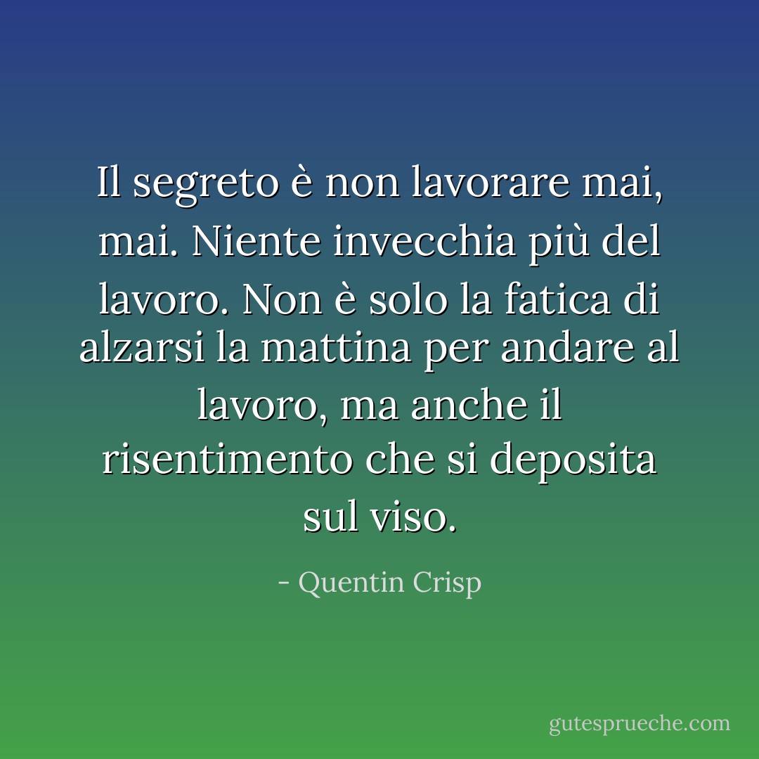 Il segreto è non lavorare mai, mai. Niente invecchia più del lavoro. Non è solo la fatica di alzarsi la mattina per andare al lavoro, ma anche il risentimento che si deposita sul viso. - Quentin Crisp