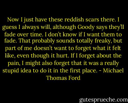 Now I just have these reddish scars there. I guess I always will, although Goody says they’ll fade over time. I don’t know if I want them to fade. That probably sounds totally freaky, but part of me doesn’t want to forget what it felt like, even though it hurt. If I forget about the pain, I might also forget that it was a really stupid idea to do it in the first place. - Michael Thomas Ford