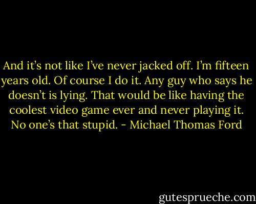 And it’s not like I’ve never jacked off. I’m fifteen years old. Of course I do it. Any guy who says he doesn’t is lying. That would be like having the coolest video game ever and never playing it. No one’s that stupid. - Michael Thomas Ford