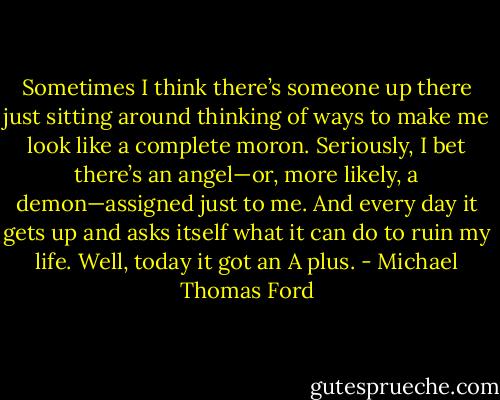 Sometimes I think there’s someone up there just sitting around thinking of ways to make me look like a complete moron. Seriously, I bet there’s an angel—or, more likely, a demon—assigned just to me. And every day it gets up and asks itself what it can do to ruin my life. Well, today it got an A plus. - Michael Thomas Ford