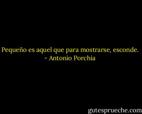 Pequeño es aquel que para mostrarse, esconde. - Antonio Porchia