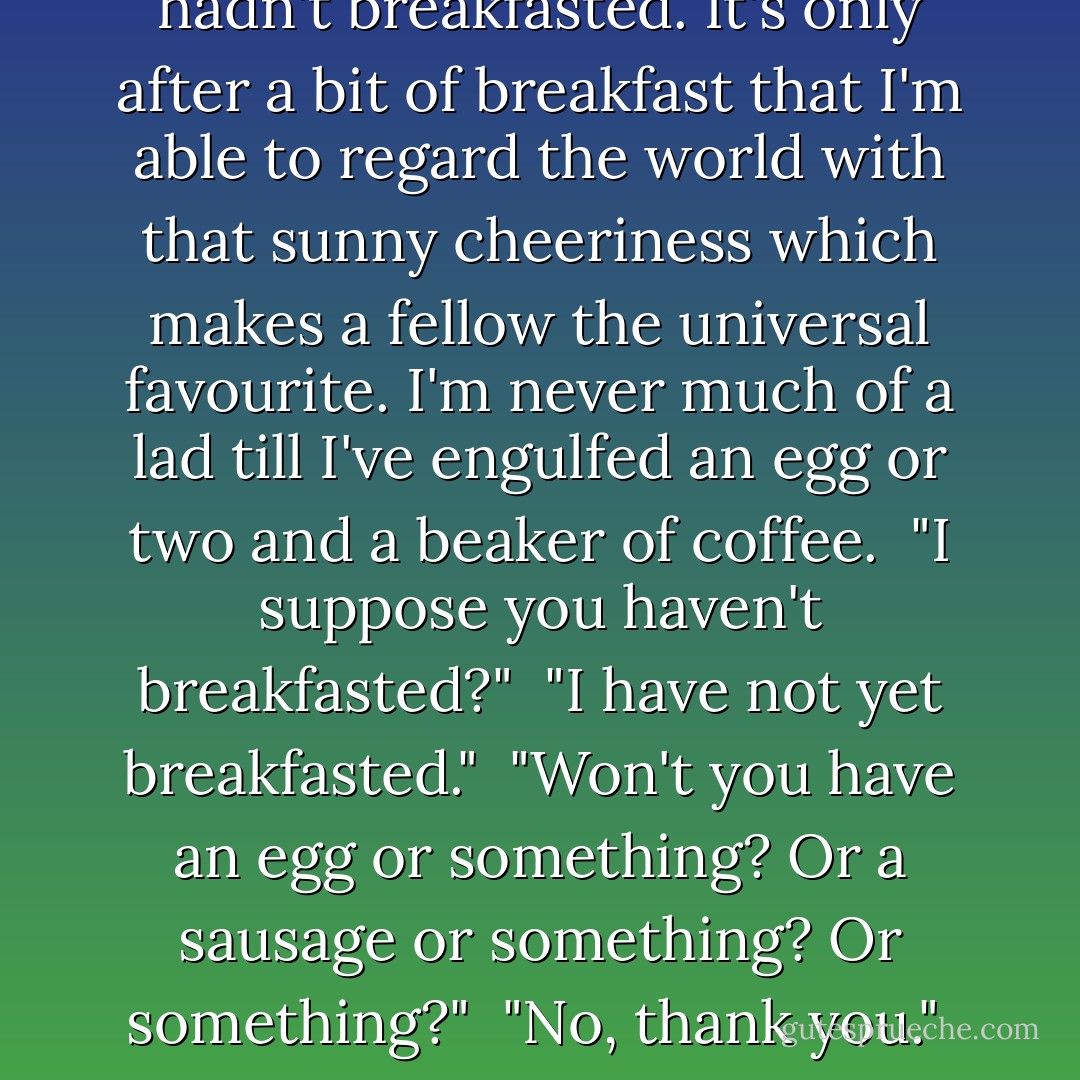 There was something sort of bleak about her tone, rather as if she had swallowed an east wind. This I took to be due to the fact that she probably hadn't breakfasted. It's only after a bit of breakfast that I'm able to regard the world with that sunny cheeriness which makes a fellow the universal favourite. I'm never much of a lad till I've engulfed an egg or two and a beaker of coffee.<br /><br />"I suppose you haven't breakfasted?"<br /><br />"I have not yet breakfasted."<br /><br />"Won't you have an egg or something? Or a sausage or something? Or something?"<br /><br />"No, thank you."<br /><br />She spoke as if she belonged to an anti-sausage league or a league for the suppression of eggs. There was a bit of silence. - P.G. Wodehouse