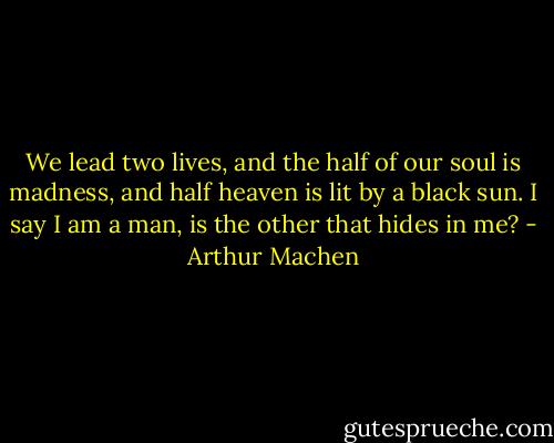 We lead two lives, and the half of our soul is madness, and half heaven is lit by a black sun. I say I am a man, is the other that hides in me? - Arthur Machen