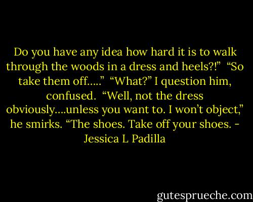 Do you have any idea how hard it is to walk through the woods in a dress and heels?!”<br /><br />“So take them off…..”<br /><br />“What?” I question him, confused.<br /><br />“Well, not the dress obviously….unless you want to. I won’t object,” he smirks.<br />“The shoes. Take off your shoes. - Jessica L Padilla