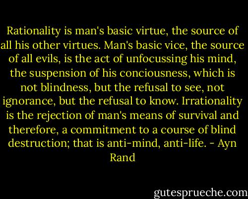 Rationality is man's basic virtue, the source of all his other virtues. Man's basic vice, the source of all evils, is the act of unfocussing his mind, the suspension of his conciousness, which is not blindness, but the refusal to see, not ignorance, but the refusal to know. Irrationality is the rejection of man's means of survival and therefore, a commitment to a course of blind destruction; that is anti-mind, anti-life. - Ayn Rand