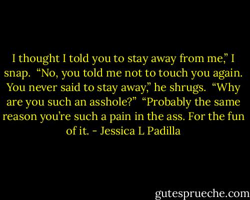 I thought I told you to stay away from me,” I snap.<br /><br />“No, you told me not to touch you again. You never said to stay away,” he shrugs.<br /><br />“Why are you such an asshole?”<br /><br />“Probably the same reason you’re such a pain in the ass. For the fun of it. - Jessica L Padilla