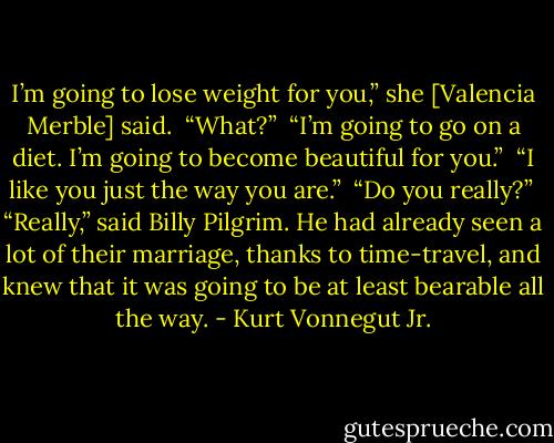 I’m going to lose weight for you,” she [Valencia Merble] said.<br /><br />“What?”<br /><br />“I’m going to go on a diet. I’m going to become beautiful for you.”<br /><br />“I like you just the way you are.”<br /><br />“Do you really?”<br /><br />“Really,” said Billy Pilgrim. He had already seen a lot of their marriage, thanks to time-travel, and knew that it was going to be at least bearable all the way. - Kurt Vonnegut Jr.