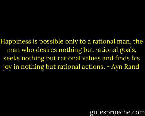 Happiness is possible only to a rational man, the man who desires nothing but rational goals, seeks nothing but rational values and finds his joy in nothing but rational actions. - Ayn Rand