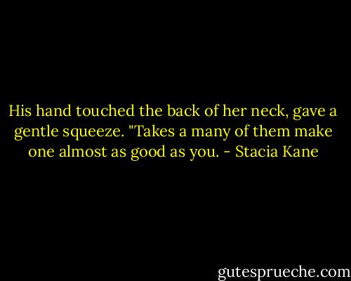 His hand touched the back of her neck, gave a gentle squeeze. "Takes a many of them make one almost as good as you. - Stacia Kane