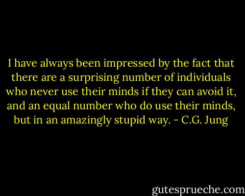 I have always been impressed by the fact that there are a surprising number of individuals who never use their minds if they can avoid it, and an equal number who do use their minds, but in an amazingly stupid way. - C.G. Jung