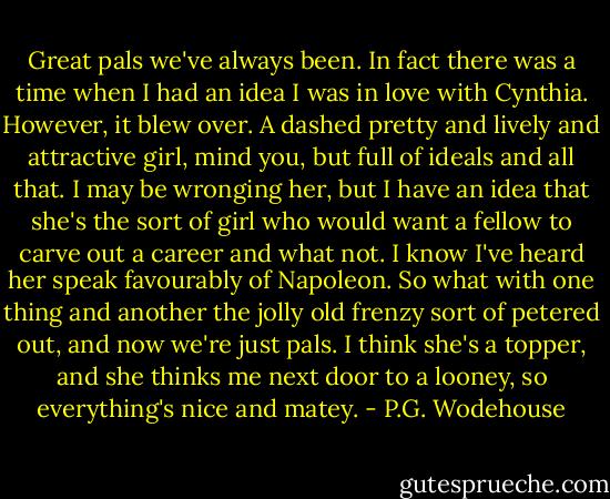Great pals we've always been. In fact there was a time when I had an idea I was in love with Cynthia. However, it blew over. A dashed pretty and lively and attractive girl, mind you, but full of ideals and all that. I may be wronging her, but I have an idea that she's the sort of girl who would want a fellow to carve out a career and what not. I know I've heard her speak favourably of Napoleon. So what with one thing and another the jolly old frenzy sort of petered out, and now we're just pals. I think she's a topper, and she thinks me next door to a looney, so everything's nice and matey. - P.G. Wodehouse