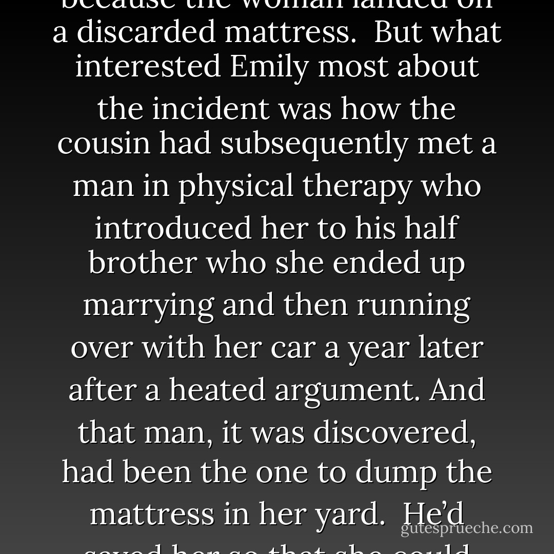 Emily just knew that the grocery store clerk’s cousin had slipped on a bath mat and fallen out a second-story open window only to be saved because the woman landed on a discarded mattress.<br /><br />But what interested Emily most about the incident was how the cousin had subsequently met a man in physical therapy who introduced her to his half brother who she ended up marrying and then running over with her car a year later after a heated argument. And that man, it was discovered, had been the one to dump the mattress in her yard.<br /><br />He’d saved her so that she could later cripple him.<br /><br />Emily found that not ironic but intriguing.<br /><br />Because everything, she believed, was connected. - Holly Goldberg Sloan