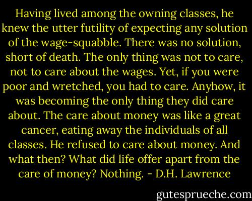 Having lived among the owning classes, he knew the utter futility of expecting any solution of the wage-squabble. There was no solution, short of death. The only thing was not to care, not to care about the wages.<br />Yet, if you were poor and wretched, you had to care. Anyhow, it was becoming the only thing they did care about. The care about money was like a great cancer, eating away the individuals of all classes. He refused to care about money.<br />And what then? What did life offer apart from the care of money? Nothing. - D.H. Lawrence