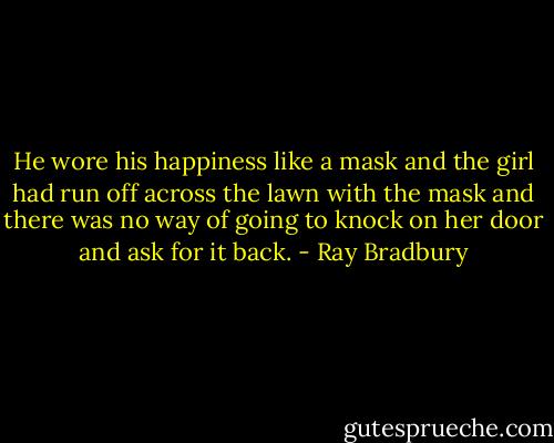 He wore his happiness like a mask and the girl had run off across the lawn with the mask and there was no way of going to knock on her door and ask for it back. - Ray Bradbury