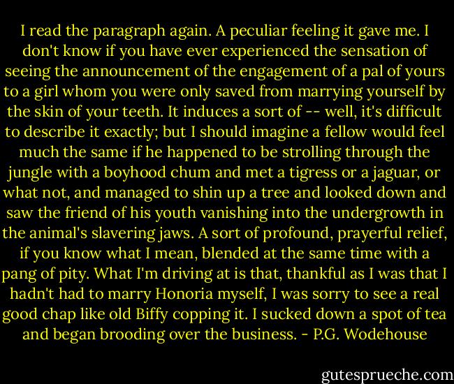 I read the paragraph again. A peculiar feeling it gave me. I don't know if you have ever experienced the sensation of seeing the announcement of the engagement of a pal of yours to a girl whom you were only saved from marrying yourself by the skin of your teeth. It induces a sort of -- well, it's difficult to describe it exactly; but I should imagine a fellow would feel much the same if he happened to be strolling through the jungle with a boyhood chum and met a tigress or a jaguar, or what not, and managed to shin up a tree and looked down and saw the friend of his youth vanishing into the undergrowth in the animal's slavering jaws. A sort of profound, prayerful relief, if you know what I mean, blended at the same time with a pang of pity. What I'm driving at is that, thankful as I was that I hadn't had to marry Honoria myself, I was sorry to see a real good chap like old Biffy copping it. I sucked down a spot of tea and began brooding over the business. - P.G. Wodehouse
