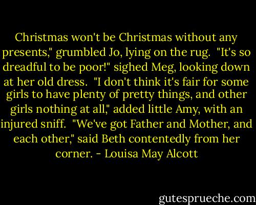 Christmas won't be Christmas without any presents," grumbled Jo, lying on the rug.<br /><br />"It's so dreadful to be poor!" sighed Meg, looking down at her old dress.<br /><br />"I don't think it's fair for some girls to have plenty of pretty things, and other girls nothing at all," added little Amy, with an injured sniff.<br /><br />"We've got Father and Mother, and each other," said Beth contentedly from her corner. - Louisa May Alcott