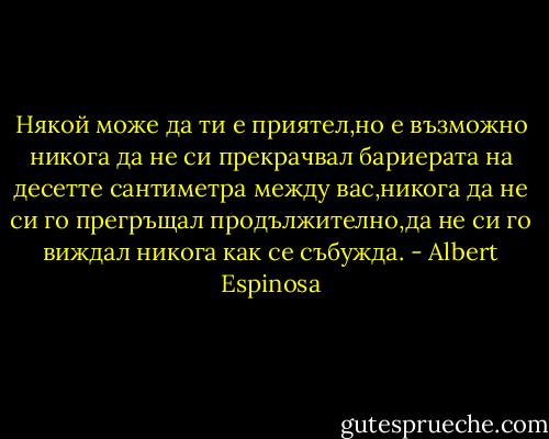 Някой може да ти е приятел,но е възможно никога да не си прекрачвал бариерата на десетте сантиметра между вас,никога да не си го прегръщал продължително,да не си го виждал никога как се събужда. - Albert Espinosa