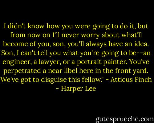 I didn't know how you were going to do it, but from now on I'll never worry about what'll become of you, son, you'll always have an idea. Son, I can't tell you what you're going to be--an engineer, a lawyer, or a portrait painter. You've perpetrated a near libel here in the front yard. We've got to disguise this fellow." - Atticus Finch - Harper Lee
