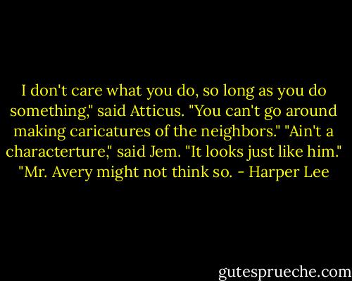 I don't care what you do, so long as you do something," said Atticus. "You can't go around making caricatures of the neighbors." "Ain't a characterture," said Jem. "It looks just like him." "Mr. Avery might not think so. - Harper Lee