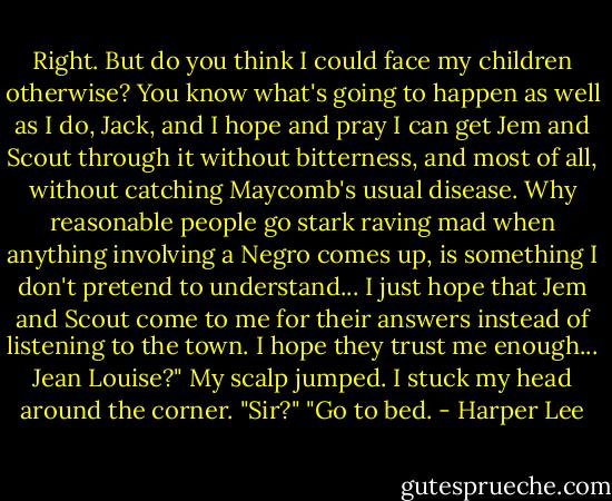Right. But do you think I could face my children otherwise? You know what's going to happen as well as I do, Jack, and I hope and pray I can get Jem and Scout through it without bitterness, and most of all, without catching Maycomb's usual disease. Why reasonable people go stark raving mad when anything involving a Negro comes up, is something I don't pretend to understand... I just hope that Jem and Scout come to me for their answers instead of listening to the town. I hope they trust me enough... Jean Louise?" My scalp jumped. I stuck my head around the corner. "Sir?" "Go to bed. - Harper Lee