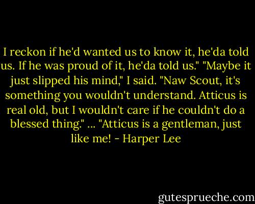 I reckon if he'd wanted us to know it, he'da told us. If he was proud of it, he'da told us." "Maybe it just slipped his mind," I said. "Naw Scout, it's something you wouldn't understand. Atticus is real old, but I wouldn't care if he couldn't do a blessed thing." ... "Atticus is a gentleman, just like me! - Harper Lee