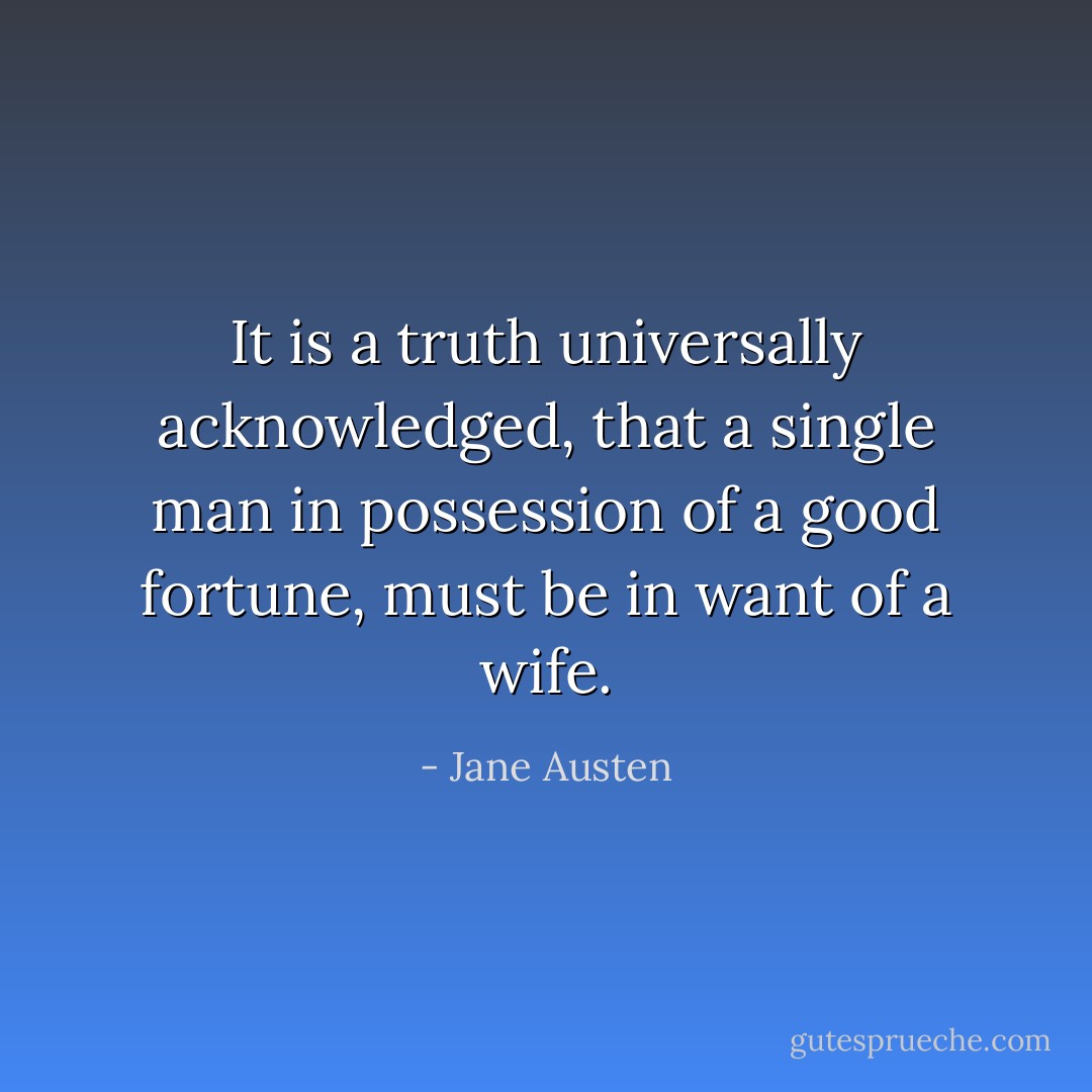 It is a truth universally acknowledged, that a single man in possession of a good fortune, must be in want of a wife. - Jane Austen