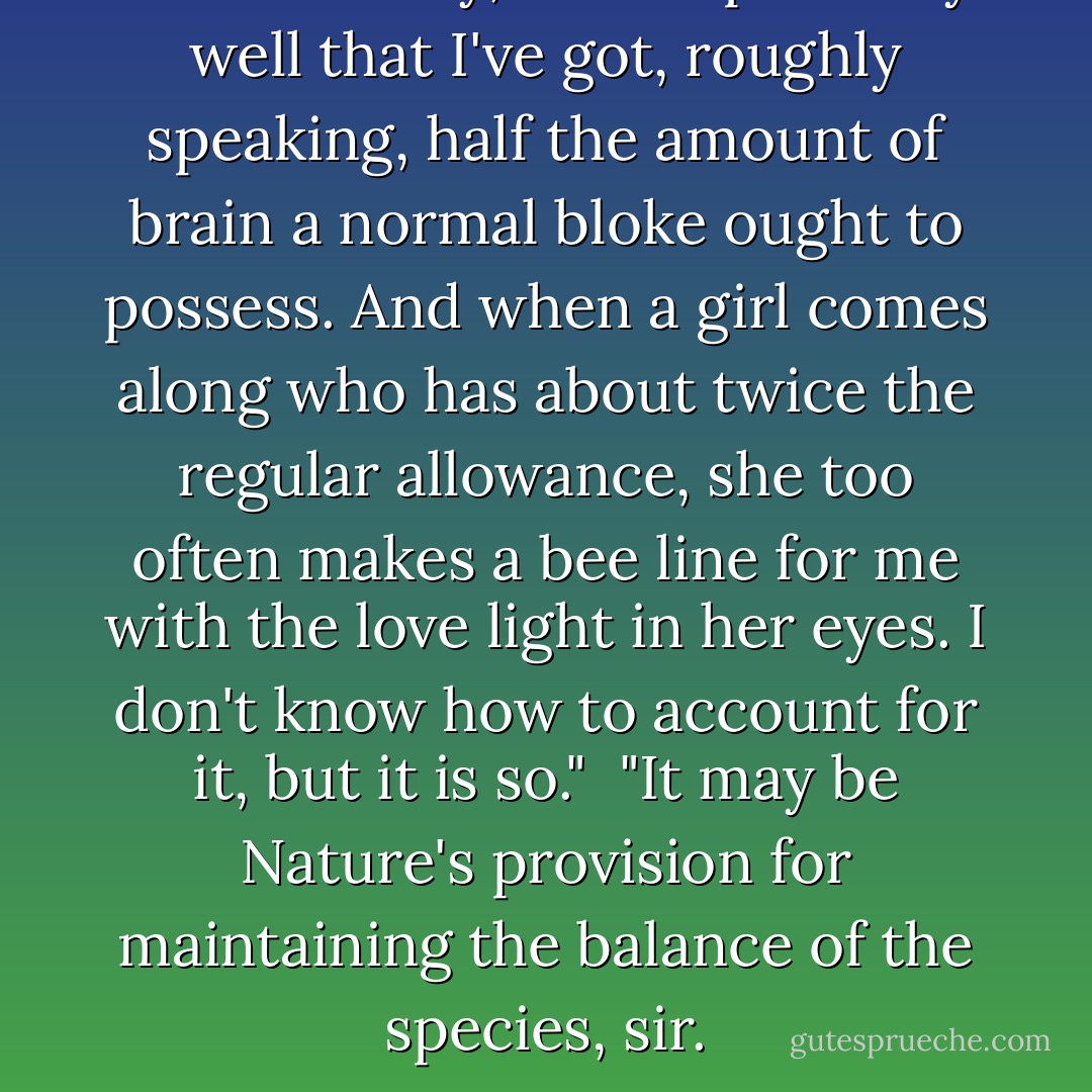 I mean to say, I know perfectly well that I've got, roughly speaking, half the amount of brain a normal bloke ought to possess. And when a girl comes along who has about twice the regular allowance, she too often makes a bee line for me with the love light in her eyes. I don't know how to account for it, but it is so."<br /><br />"It may be Nature's provision for maintaining the balance of the species, sir. - P.G. Wodehouse