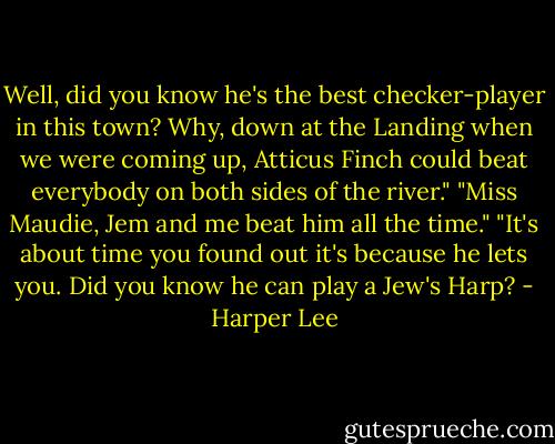 Well, did you know he's the best checker-player in this town? Why, down at the Landing when we were coming up, Atticus Finch could beat everybody on both sides of the river." "Miss Maudie, Jem and me beat him all the time." "It's about time you found out it's because he lets you. Did you know he can play a Jew's Harp? - Harper Lee