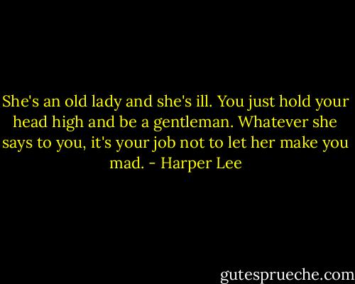 She's an old lady and she's ill. You just hold your head high and be a gentleman. Whatever she says to you, it's your job not to let her make you mad. - Harper Lee