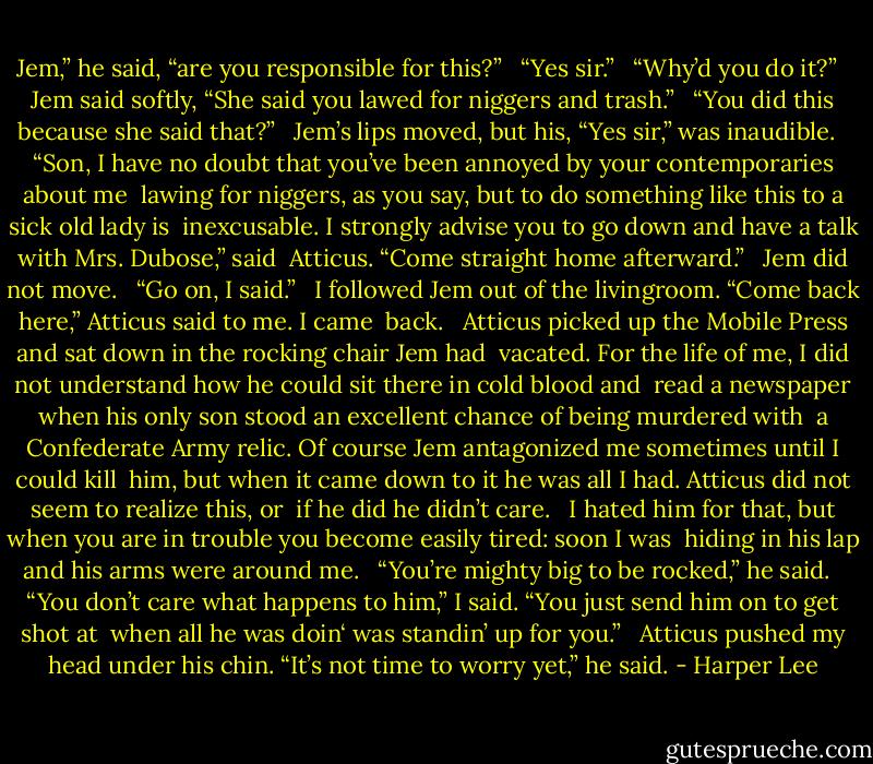 Jem,” he said, “are you responsible for this?” <br /> “Yes sir.” <br /> “Why’d you do it?” <br /> Jem said softly, “She said you lawed for niggers and trash.” <br /> “You did this because she said that?” <br /> Jem’s lips moved, but his, “Yes sir,” was inaudible. <br /> “Son, I have no doubt that you’ve been annoyed by your contemporaries about me <br />lawing for niggers, as you say, but to do something like this to a sick old lady is <br />inexcusable. I strongly advise you to go down and have a talk with Mrs. Dubose,” said <br />Atticus. “Come straight home afterward.” <br /> Jem did not move. <br /> “Go on, I said.” <br /> I followed Jem out of the livingroom. “Come back here,” Atticus said to me. I came <br />back. <br /> Atticus picked up the Mobile Press and sat down in the rocking chair Jem had <br />vacated. For the life of me, I did not understand how he could sit there in cold blood and <br />read a newspaper when his only son stood an excellent chance of being murdered with <br />a Confederate Army relic. Of course Jem antagonized me sometimes until I could kill <br />him, but when it came down to it he was all I had. Atticus did not seem to realize this, or <br />if he did he didn’t care. <br /> I hated him for that, but when you are in trouble you become easily tired: soon I was <br />hiding in his lap and his arms were around me. <br /> “You’re mighty big to be rocked,” he said. <br /> “You don’t care what happens to him,” I said. “You just send him on to get shot at <br />when all he was doin‘ was standin’ up for you.” <br /> Atticus pushed my head under his chin. “It’s not time to worry yet,” he said. - Harper Lee