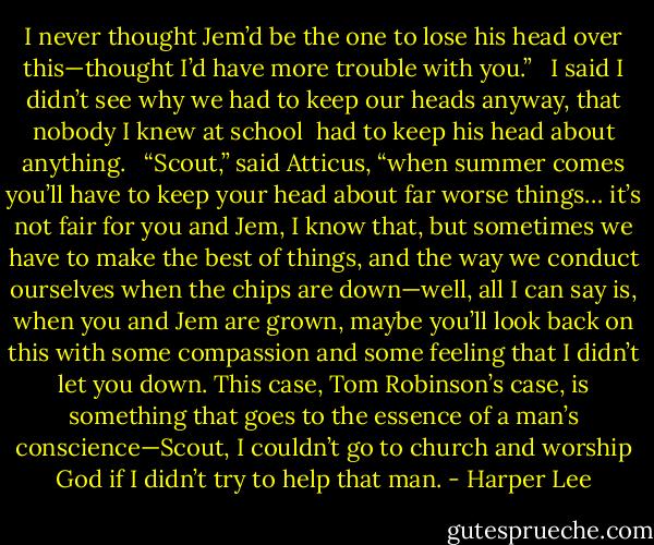 I never thought Jem’d be the one to lose his head over this—thought I’d have more trouble with you.” <br /> I said I didn’t see why we had to keep our heads anyway, that nobody I knew at school <br />had to keep his head about anything. <br /> “Scout,” said Atticus, “when summer comes you’ll have to keep your head about far worse things… it’s not fair for you and Jem, I know that, but sometimes we have to make the best of things, and the way we conduct ourselves when the chips are down—well, all I can say is, when you and Jem are grown, maybe you’ll look back on this with some compassion and some feeling that I didn’t let you down. This case, Tom Robinson’s case, is something that goes to the essence of a man’s conscience—Scout, I couldn’t go to church and worship God if I didn’t try to help that man. - Harper Lee
