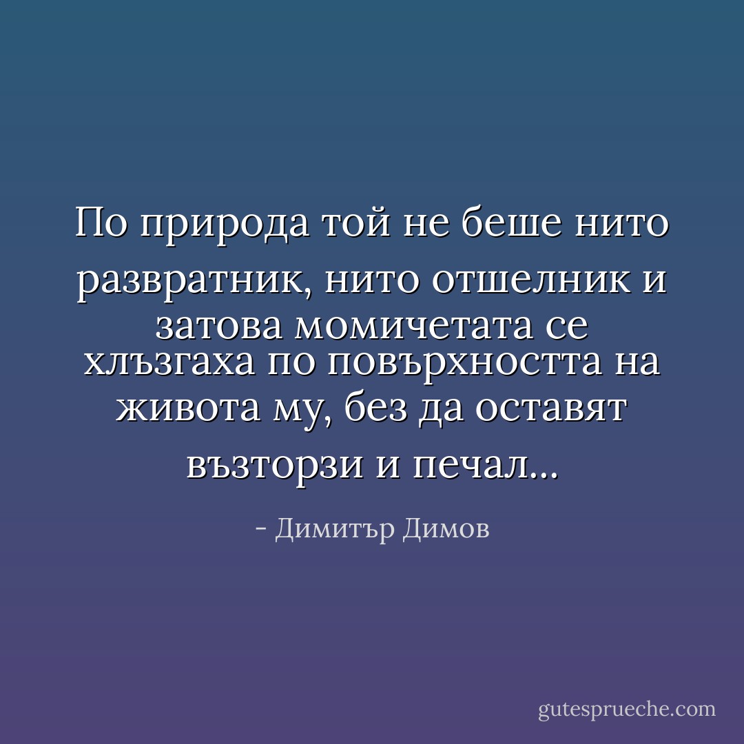 По природа той не беше нито развратник, нито отшелник и затова момичетата се хлъзгаха по повърхността на живота му, без да оставят възторзи и печал... - Димитър Димов