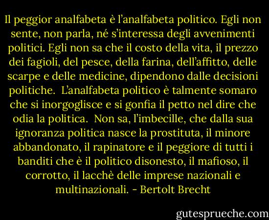 Il peggior analfabeta è l’analfabeta politico. Egli non sente, non parla, né s’interessa degli avvenimenti politici. Egli non sa che il costo della vita, il prezzo dei fagioli, del pesce, della farina, dell’affitto, delle scarpe e delle medicine, dipendono dalle decisioni politiche. <br />L’analfabeta politico è talmente somaro che si inorgoglisce e si gonfia il petto nel dire che odia la politica. <br />Non sa, l’imbecille, che dalla sua ignoranza politica nasce la prostituta, il minore abbandonato, il rapinatore e il peggiore di tutti i banditi che è il politico disonesto, il mafioso, il corrotto, il lacchè delle imprese nazionali e multinazionali. - Bertolt Brecht