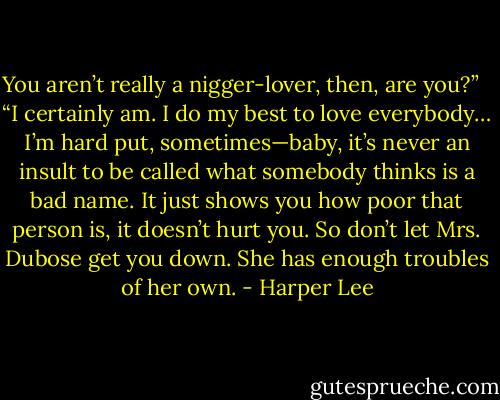 You aren’t really a nigger-lover, then, are you?” <br /> “I certainly am. I do my best to love everybody… I’m hard put, sometimes—baby, it’s never an insult to be called what somebody thinks is a bad name. It just shows you how poor that person is, it doesn’t hurt you. So don’t let Mrs. Dubose get you down. She has enough troubles of her own. - Harper Lee