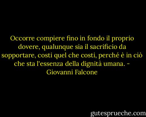 Occorre compiere fino in fondo il proprio dovere, qualunque sia il sacrificio da sopportare, costi quel che costi, perché è in ciò che sta l'essenza della dignità umana. - Giovanni Falcone
